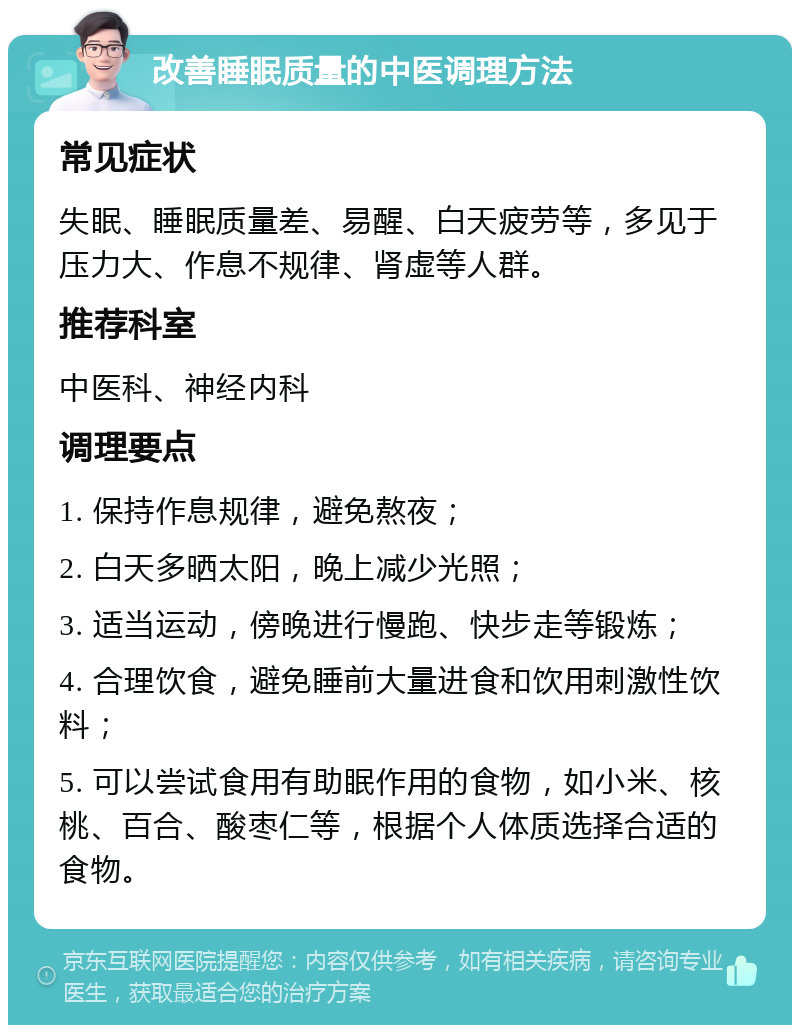 改善睡眠质量的中医调理方法 常见症状 失眠、睡眠质量差、易醒、白天疲劳等，多见于压力大、作息不规律、肾虚等人群。 推荐科室 中医科、神经内科 调理要点 1. 保持作息规律，避免熬夜； 2. 白天多晒太阳，晚上减少光照； 3. 适当运动，傍晚进行慢跑、快步走等锻炼； 4. 合理饮食，避免睡前大量进食和饮用刺激性饮料； 5. 可以尝试食用有助眠作用的食物，如小米、核桃、百合、酸枣仁等，根据个人体质选择合适的食物。