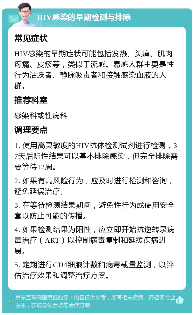 HIV感染的早期检测与排除 常见症状 HIV感染的早期症状可能包括发热、头痛、肌肉疼痛、皮疹等，类似于流感。易感人群主要是性行为活跃者、静脉吸毒者和接触感染血液的人群。 推荐科室 感染科或性病科 调理要点 1. 使用高灵敏度的HIV抗体检测试剂进行检测，37天后阴性结果可以基本排除感染，但完全排除需要等待12周。 2. 如果有高风险行为，应及时进行检测和咨询，避免延误治疗。 3. 在等待检测结果期间，避免性行为或使用安全套以防止可能的传播。 4. 如果检测结果为阳性，应立即开始抗逆转录病毒治疗（ART）以控制病毒复制和延缓疾病进展。 5. 定期进行CD4细胞计数和病毒载量监测，以评估治疗效果和调整治疗方案。