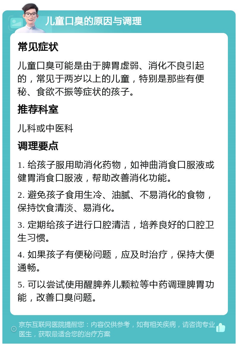 儿童口臭的原因与调理 常见症状 儿童口臭可能是由于脾胃虚弱、消化不良引起的，常见于两岁以上的儿童，特别是那些有便秘、食欲不振等症状的孩子。 推荐科室 儿科或中医科 调理要点 1. 给孩子服用助消化药物，如神曲消食口服液或健胃消食口服液，帮助改善消化功能。 2. 避免孩子食用生冷、油腻、不易消化的食物，保持饮食清淡、易消化。 3. 定期给孩子进行口腔清洁，培养良好的口腔卫生习惯。 4. 如果孩子有便秘问题，应及时治疗，保持大便通畅。 5. 可以尝试使用醒脾养儿颗粒等中药调理脾胃功能，改善口臭问题。