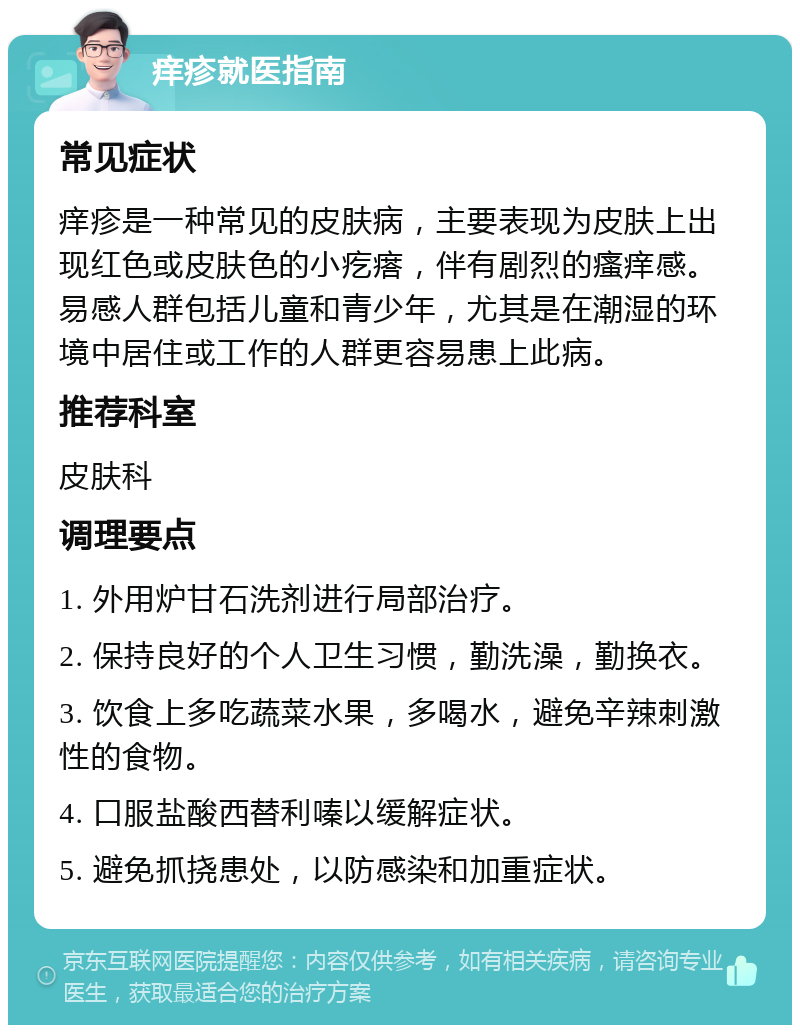 痒疹就医指南 常见症状 痒疹是一种常见的皮肤病，主要表现为皮肤上出现红色或皮肤色的小疙瘩，伴有剧烈的瘙痒感。易感人群包括儿童和青少年，尤其是在潮湿的环境中居住或工作的人群更容易患上此病。 推荐科室 皮肤科 调理要点 1. 外用炉甘石洗剂进行局部治疗。 2. 保持良好的个人卫生习惯，勤洗澡，勤换衣。 3. 饮食上多吃蔬菜水果，多喝水，避免辛辣刺激性的食物。 4. 口服盐酸西替利嗪以缓解症状。 5. 避免抓挠患处，以防感染和加重症状。