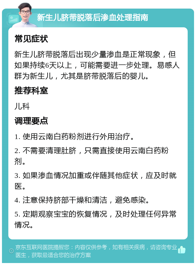 新生儿脐带脱落后渗血处理指南 常见症状 新生儿脐带脱落后出现少量渗血是正常现象，但如果持续6天以上，可能需要进一步处理。易感人群为新生儿，尤其是脐带脱落后的婴儿。 推荐科室 儿科 调理要点 1. 使用云南白药粉剂进行外用治疗。 2. 不需要清理肚脐，只需直接使用云南白药粉剂。 3. 如果渗血情况加重或伴随其他症状，应及时就医。 4. 注意保持脐部干燥和清洁，避免感染。 5. 定期观察宝宝的恢复情况，及时处理任何异常情况。