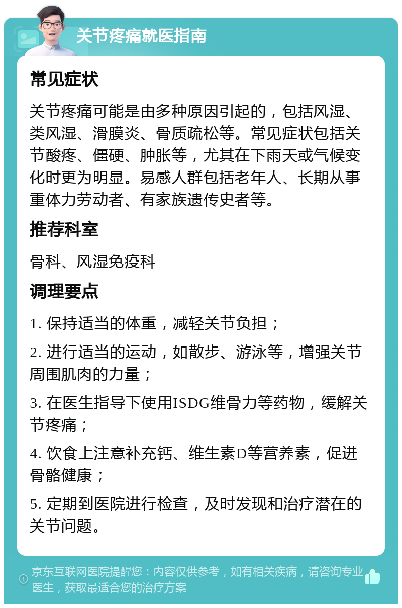 关节疼痛就医指南 常见症状 关节疼痛可能是由多种原因引起的，包括风湿、类风湿、滑膜炎、骨质疏松等。常见症状包括关节酸疼、僵硬、肿胀等，尤其在下雨天或气候变化时更为明显。易感人群包括老年人、长期从事重体力劳动者、有家族遗传史者等。 推荐科室 骨科、风湿免疫科 调理要点 1. 保持适当的体重，减轻关节负担； 2. 进行适当的运动，如散步、游泳等，增强关节周围肌肉的力量； 3. 在医生指导下使用ISDG维骨力等药物，缓解关节疼痛； 4. 饮食上注意补充钙、维生素D等营养素，促进骨骼健康； 5. 定期到医院进行检查，及时发现和治疗潜在的关节问题。