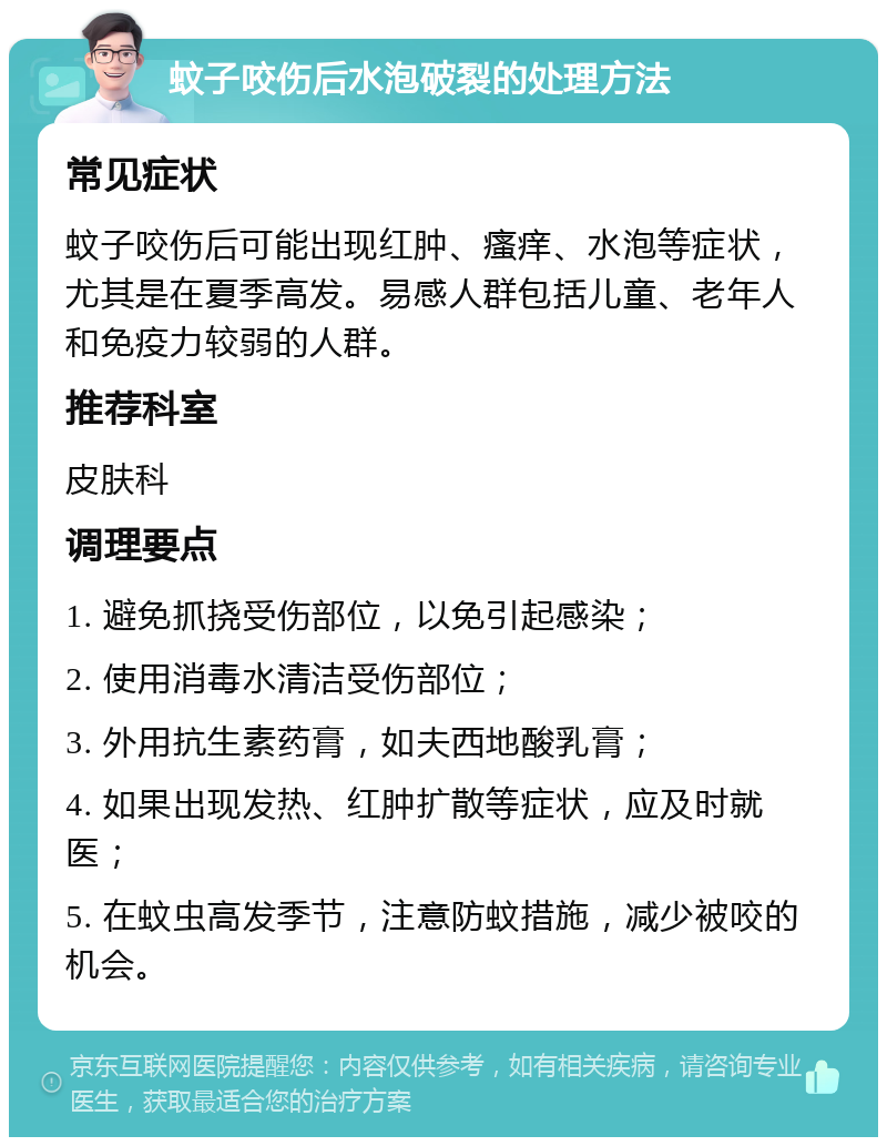 蚊子咬伤后水泡破裂的处理方法 常见症状 蚊子咬伤后可能出现红肿、瘙痒、水泡等症状，尤其是在夏季高发。易感人群包括儿童、老年人和免疫力较弱的人群。 推荐科室 皮肤科 调理要点 1. 避免抓挠受伤部位，以免引起感染； 2. 使用消毒水清洁受伤部位； 3. 外用抗生素药膏，如夫西地酸乳膏； 4. 如果出现发热、红肿扩散等症状，应及时就医； 5. 在蚊虫高发季节，注意防蚊措施，减少被咬的机会。