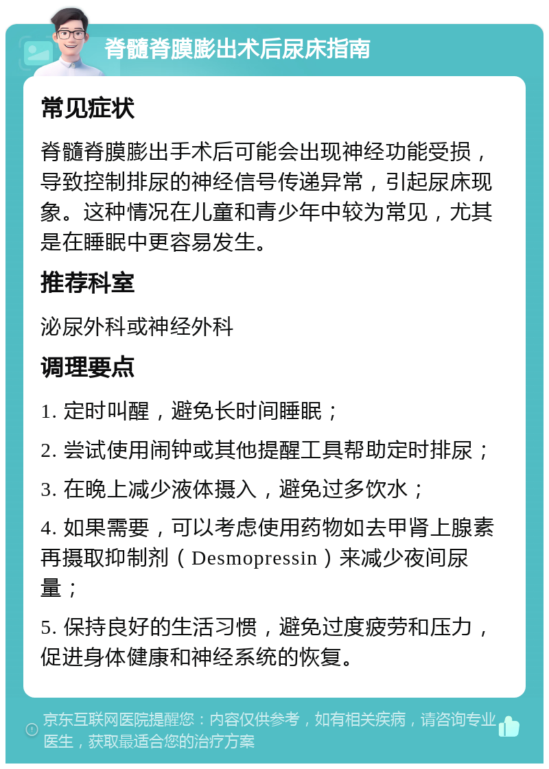 脊髓脊膜膨出术后尿床指南 常见症状 脊髓脊膜膨出手术后可能会出现神经功能受损，导致控制排尿的神经信号传递异常，引起尿床现象。这种情况在儿童和青少年中较为常见，尤其是在睡眠中更容易发生。 推荐科室 泌尿外科或神经外科 调理要点 1. 定时叫醒，避免长时间睡眠； 2. 尝试使用闹钟或其他提醒工具帮助定时排尿； 3. 在晚上减少液体摄入，避免过多饮水； 4. 如果需要，可以考虑使用药物如去甲肾上腺素再摄取抑制剂（Desmopressin）来减少夜间尿量； 5. 保持良好的生活习惯，避免过度疲劳和压力，促进身体健康和神经系统的恢复。