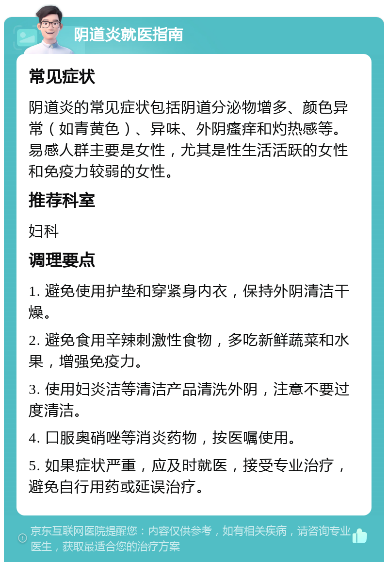 阴道炎就医指南 常见症状 阴道炎的常见症状包括阴道分泌物增多、颜色异常（如青黄色）、异味、外阴瘙痒和灼热感等。易感人群主要是女性，尤其是性生活活跃的女性和免疫力较弱的女性。 推荐科室 妇科 调理要点 1. 避免使用护垫和穿紧身内衣，保持外阴清洁干燥。 2. 避免食用辛辣刺激性食物，多吃新鲜蔬菜和水果，增强免疫力。 3. 使用妇炎洁等清洁产品清洗外阴，注意不要过度清洁。 4. 口服奥硝唑等消炎药物，按医嘱使用。 5. 如果症状严重，应及时就医，接受专业治疗，避免自行用药或延误治疗。