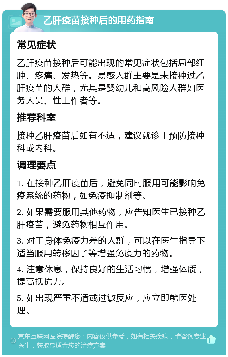 乙肝疫苗接种后的用药指南 常见症状 乙肝疫苗接种后可能出现的常见症状包括局部红肿、疼痛、发热等。易感人群主要是未接种过乙肝疫苗的人群，尤其是婴幼儿和高风险人群如医务人员、性工作者等。 推荐科室 接种乙肝疫苗后如有不适，建议就诊于预防接种科或内科。 调理要点 1. 在接种乙肝疫苗后，避免同时服用可能影响免疫系统的药物，如免疫抑制剂等。 2. 如果需要服用其他药物，应告知医生已接种乙肝疫苗，避免药物相互作用。 3. 对于身体免疫力差的人群，可以在医生指导下适当服用转移因子等增强免疫力的药物。 4. 注意休息，保持良好的生活习惯，增强体质，提高抵抗力。 5. 如出现严重不适或过敏反应，应立即就医处理。