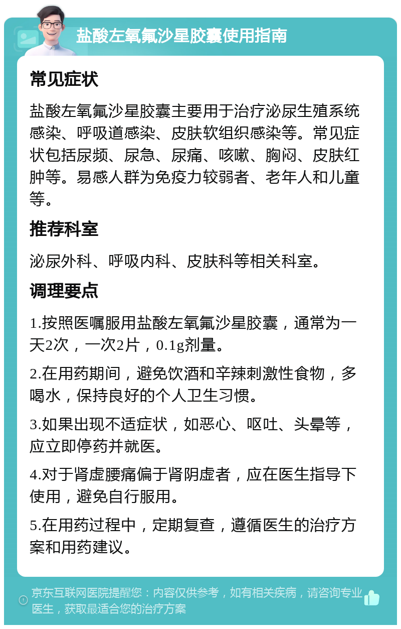 盐酸左氧氟沙星胶囊使用指南 常见症状 盐酸左氧氟沙星胶囊主要用于治疗泌尿生殖系统感染、呼吸道感染、皮肤软组织感染等。常见症状包括尿频、尿急、尿痛、咳嗽、胸闷、皮肤红肿等。易感人群为免疫力较弱者、老年人和儿童等。 推荐科室 泌尿外科、呼吸内科、皮肤科等相关科室。 调理要点 1.按照医嘱服用盐酸左氧氟沙星胶囊，通常为一天2次，一次2片，0.1g剂量。 2.在用药期间，避免饮酒和辛辣刺激性食物，多喝水，保持良好的个人卫生习惯。 3.如果出现不适症状，如恶心、呕吐、头晕等，应立即停药并就医。 4.对于肾虚腰痛偏于肾阴虚者，应在医生指导下使用，避免自行服用。 5.在用药过程中，定期复查，遵循医生的治疗方案和用药建议。