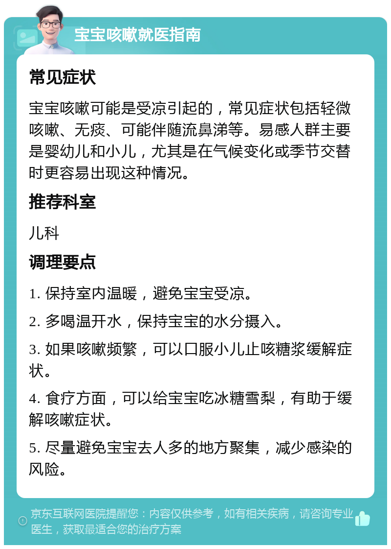 宝宝咳嗽就医指南 常见症状 宝宝咳嗽可能是受凉引起的，常见症状包括轻微咳嗽、无痰、可能伴随流鼻涕等。易感人群主要是婴幼儿和小儿，尤其是在气候变化或季节交替时更容易出现这种情况。 推荐科室 儿科 调理要点 1. 保持室内温暖，避免宝宝受凉。 2. 多喝温开水，保持宝宝的水分摄入。 3. 如果咳嗽频繁，可以口服小儿止咳糖浆缓解症状。 4. 食疗方面，可以给宝宝吃冰糖雪梨，有助于缓解咳嗽症状。 5. 尽量避免宝宝去人多的地方聚集，减少感染的风险。