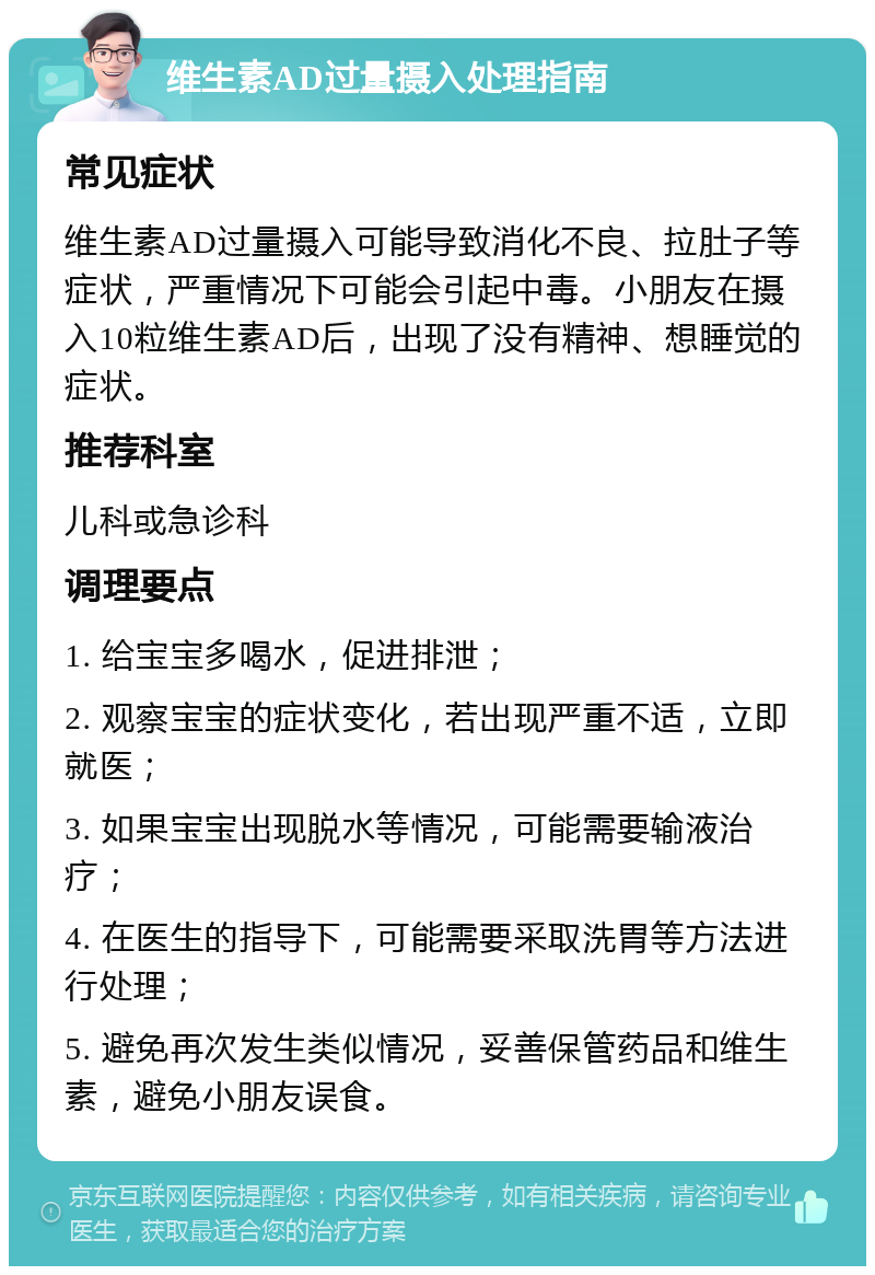 维生素AD过量摄入处理指南 常见症状 维生素AD过量摄入可能导致消化不良、拉肚子等症状，严重情况下可能会引起中毒。小朋友在摄入10粒维生素AD后，出现了没有精神、想睡觉的症状。 推荐科室 儿科或急诊科 调理要点 1. 给宝宝多喝水，促进排泄； 2. 观察宝宝的症状变化，若出现严重不适，立即就医； 3. 如果宝宝出现脱水等情况，可能需要输液治疗； 4. 在医生的指导下，可能需要采取洗胃等方法进行处理； 5. 避免再次发生类似情况，妥善保管药品和维生素，避免小朋友误食。