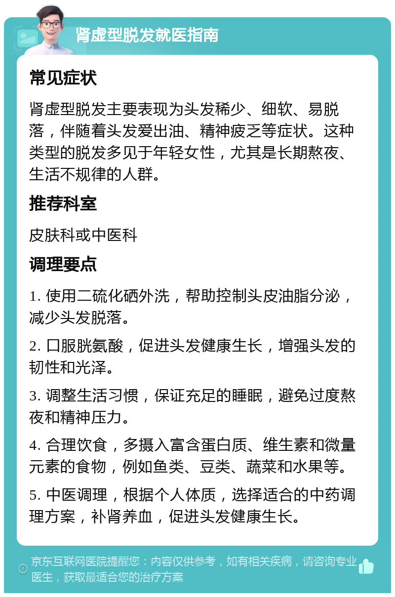 肾虚型脱发就医指南 常见症状 肾虚型脱发主要表现为头发稀少、细软、易脱落，伴随着头发爱出油、精神疲乏等症状。这种类型的脱发多见于年轻女性，尤其是长期熬夜、生活不规律的人群。 推荐科室 皮肤科或中医科 调理要点 1. 使用二硫化硒外洗，帮助控制头皮油脂分泌，减少头发脱落。 2. 口服胱氨酸，促进头发健康生长，增强头发的韧性和光泽。 3. 调整生活习惯，保证充足的睡眠，避免过度熬夜和精神压力。 4. 合理饮食，多摄入富含蛋白质、维生素和微量元素的食物，例如鱼类、豆类、蔬菜和水果等。 5. 中医调理，根据个人体质，选择适合的中药调理方案，补肾养血，促进头发健康生长。