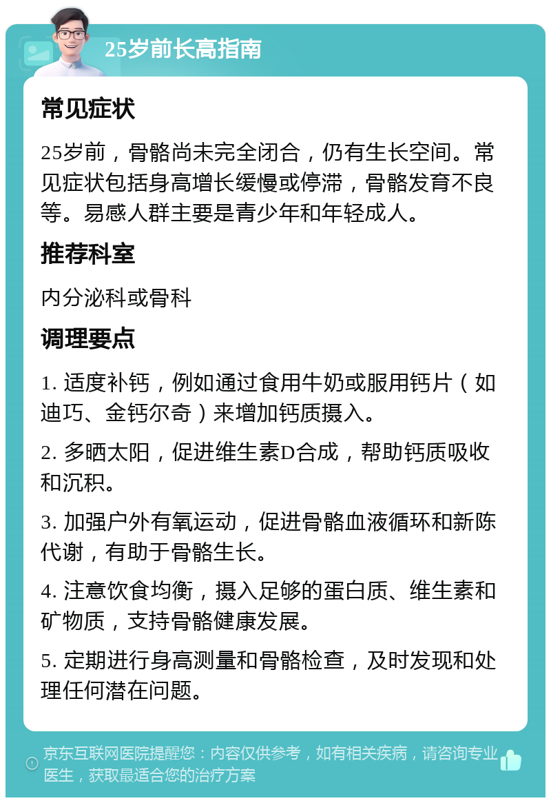 25岁前长高指南 常见症状 25岁前，骨骼尚未完全闭合，仍有生长空间。常见症状包括身高增长缓慢或停滞，骨骼发育不良等。易感人群主要是青少年和年轻成人。 推荐科室 内分泌科或骨科 调理要点 1. 适度补钙，例如通过食用牛奶或服用钙片（如迪巧、金钙尔奇）来增加钙质摄入。 2. 多晒太阳，促进维生素D合成，帮助钙质吸收和沉积。 3. 加强户外有氧运动，促进骨骼血液循环和新陈代谢，有助于骨骼生长。 4. 注意饮食均衡，摄入足够的蛋白质、维生素和矿物质，支持骨骼健康发展。 5. 定期进行身高测量和骨骼检查，及时发现和处理任何潜在问题。