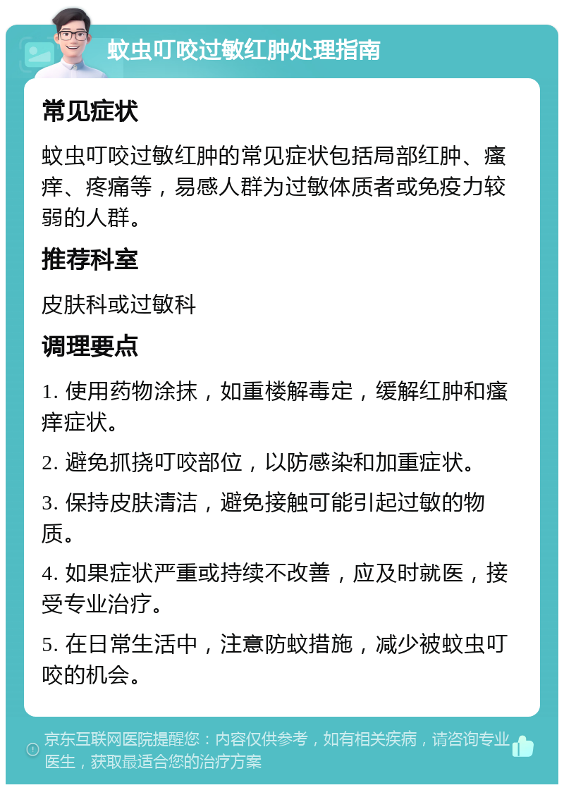 蚊虫叮咬过敏红肿处理指南 常见症状 蚊虫叮咬过敏红肿的常见症状包括局部红肿、瘙痒、疼痛等，易感人群为过敏体质者或免疫力较弱的人群。 推荐科室 皮肤科或过敏科 调理要点 1. 使用药物涂抹，如重楼解毒定，缓解红肿和瘙痒症状。 2. 避免抓挠叮咬部位，以防感染和加重症状。 3. 保持皮肤清洁，避免接触可能引起过敏的物质。 4. 如果症状严重或持续不改善，应及时就医，接受专业治疗。 5. 在日常生活中，注意防蚊措施，减少被蚊虫叮咬的机会。