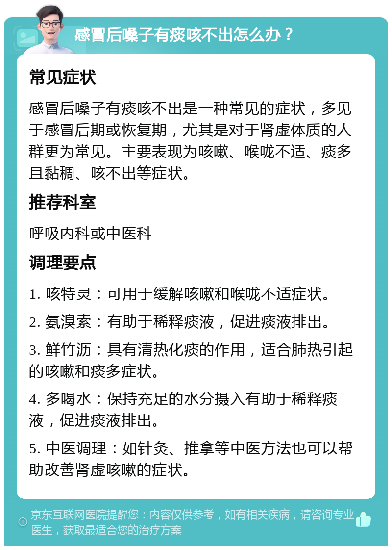 感冒后嗓子有痰咳不出怎么办？ 常见症状 感冒后嗓子有痰咳不出是一种常见的症状，多见于感冒后期或恢复期，尤其是对于肾虚体质的人群更为常见。主要表现为咳嗽、喉咙不适、痰多且黏稠、咳不出等症状。 推荐科室 呼吸内科或中医科 调理要点 1. 咳特灵：可用于缓解咳嗽和喉咙不适症状。 2. 氨溴索：有助于稀释痰液，促进痰液排出。 3. 鲜竹沥：具有清热化痰的作用，适合肺热引起的咳嗽和痰多症状。 4. 多喝水：保持充足的水分摄入有助于稀释痰液，促进痰液排出。 5. 中医调理：如针灸、推拿等中医方法也可以帮助改善肾虚咳嗽的症状。