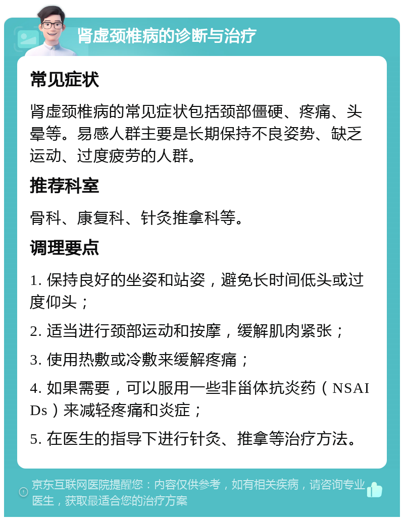 肾虚颈椎病的诊断与治疗 常见症状 肾虚颈椎病的常见症状包括颈部僵硬、疼痛、头晕等。易感人群主要是长期保持不良姿势、缺乏运动、过度疲劳的人群。 推荐科室 骨科、康复科、针灸推拿科等。 调理要点 1. 保持良好的坐姿和站姿，避免长时间低头或过度仰头； 2. 适当进行颈部运动和按摩，缓解肌肉紧张； 3. 使用热敷或冷敷来缓解疼痛； 4. 如果需要，可以服用一些非甾体抗炎药（NSAIDs）来减轻疼痛和炎症； 5. 在医生的指导下进行针灸、推拿等治疗方法。