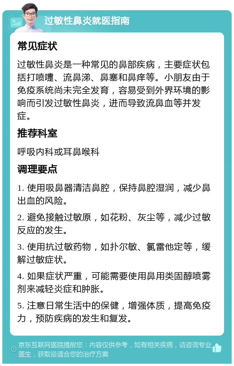 过敏性鼻炎就医指南 常见症状 过敏性鼻炎是一种常见的鼻部疾病，主要症状包括打喷嚏、流鼻涕、鼻塞和鼻痒等。小朋友由于免疫系统尚未完全发育，容易受到外界环境的影响而引发过敏性鼻炎，进而导致流鼻血等并发症。 推荐科室 呼吸内科或耳鼻喉科 调理要点 1. 使用吸鼻器清洁鼻腔，保持鼻腔湿润，减少鼻出血的风险。 2. 避免接触过敏原，如花粉、灰尘等，减少过敏反应的发生。 3. 使用抗过敏药物，如扑尔敏、氯雷他定等，缓解过敏症状。 4. 如果症状严重，可能需要使用鼻用类固醇喷雾剂来减轻炎症和肿胀。 5. 注意日常生活中的保健，增强体质，提高免疫力，预防疾病的发生和复发。