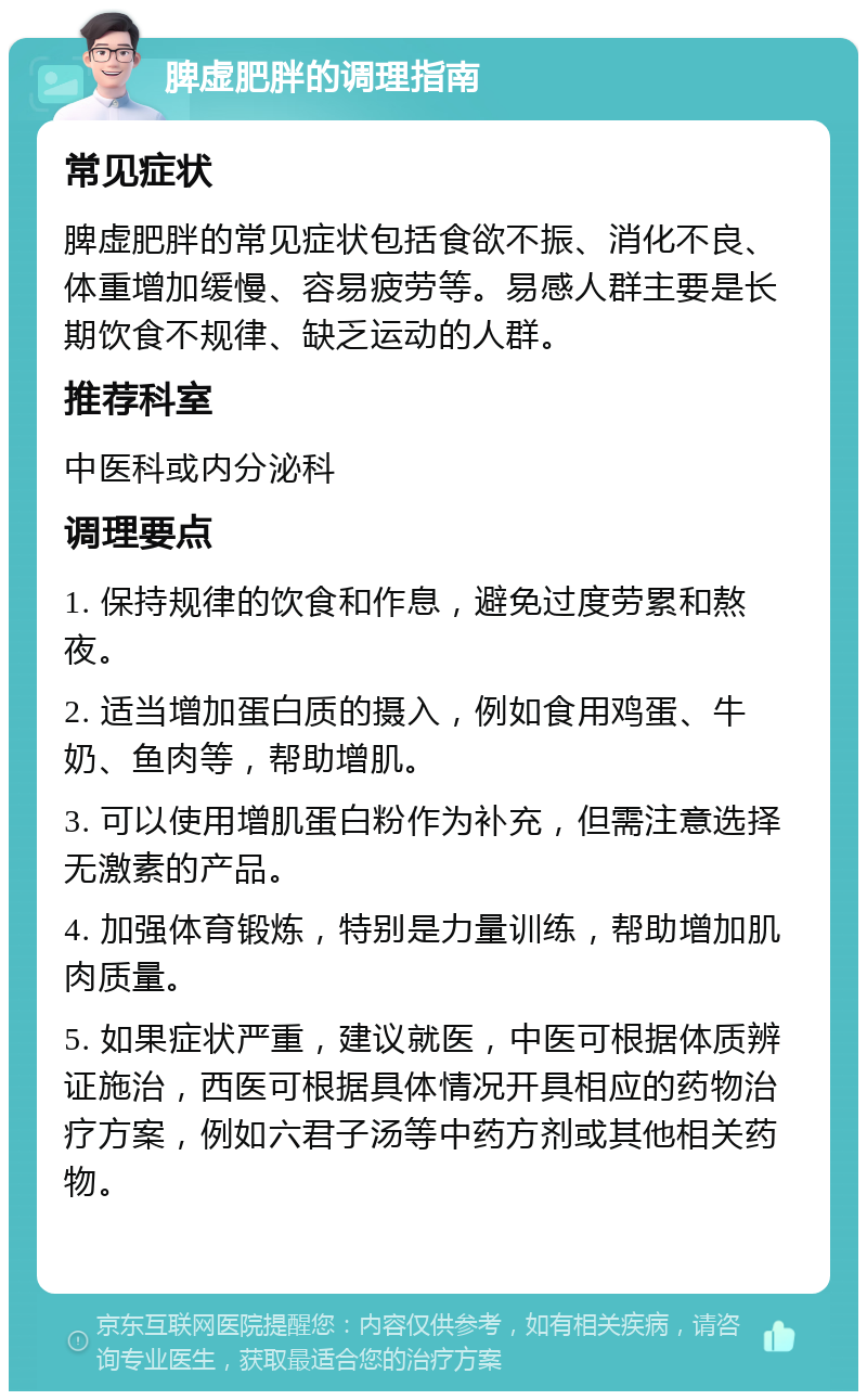 脾虚肥胖的调理指南 常见症状 脾虚肥胖的常见症状包括食欲不振、消化不良、体重增加缓慢、容易疲劳等。易感人群主要是长期饮食不规律、缺乏运动的人群。 推荐科室 中医科或内分泌科 调理要点 1. 保持规律的饮食和作息，避免过度劳累和熬夜。 2. 适当增加蛋白质的摄入，例如食用鸡蛋、牛奶、鱼肉等，帮助增肌。 3. 可以使用增肌蛋白粉作为补充，但需注意选择无激素的产品。 4. 加强体育锻炼，特别是力量训练，帮助增加肌肉质量。 5. 如果症状严重，建议就医，中医可根据体质辨证施治，西医可根据具体情况开具相应的药物治疗方案，例如六君子汤等中药方剂或其他相关药物。