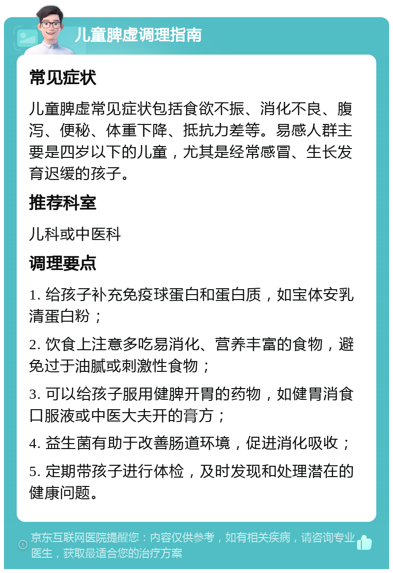 儿童脾虚调理指南 常见症状 儿童脾虚常见症状包括食欲不振、消化不良、腹泻、便秘、体重下降、抵抗力差等。易感人群主要是四岁以下的儿童，尤其是经常感冒、生长发育迟缓的孩子。 推荐科室 儿科或中医科 调理要点 1. 给孩子补充免疫球蛋白和蛋白质，如宝体安乳清蛋白粉； 2. 饮食上注意多吃易消化、营养丰富的食物，避免过于油腻或刺激性食物； 3. 可以给孩子服用健脾开胃的药物，如健胃消食口服液或中医大夫开的膏方； 4. 益生菌有助于改善肠道环境，促进消化吸收； 5. 定期带孩子进行体检，及时发现和处理潜在的健康问题。