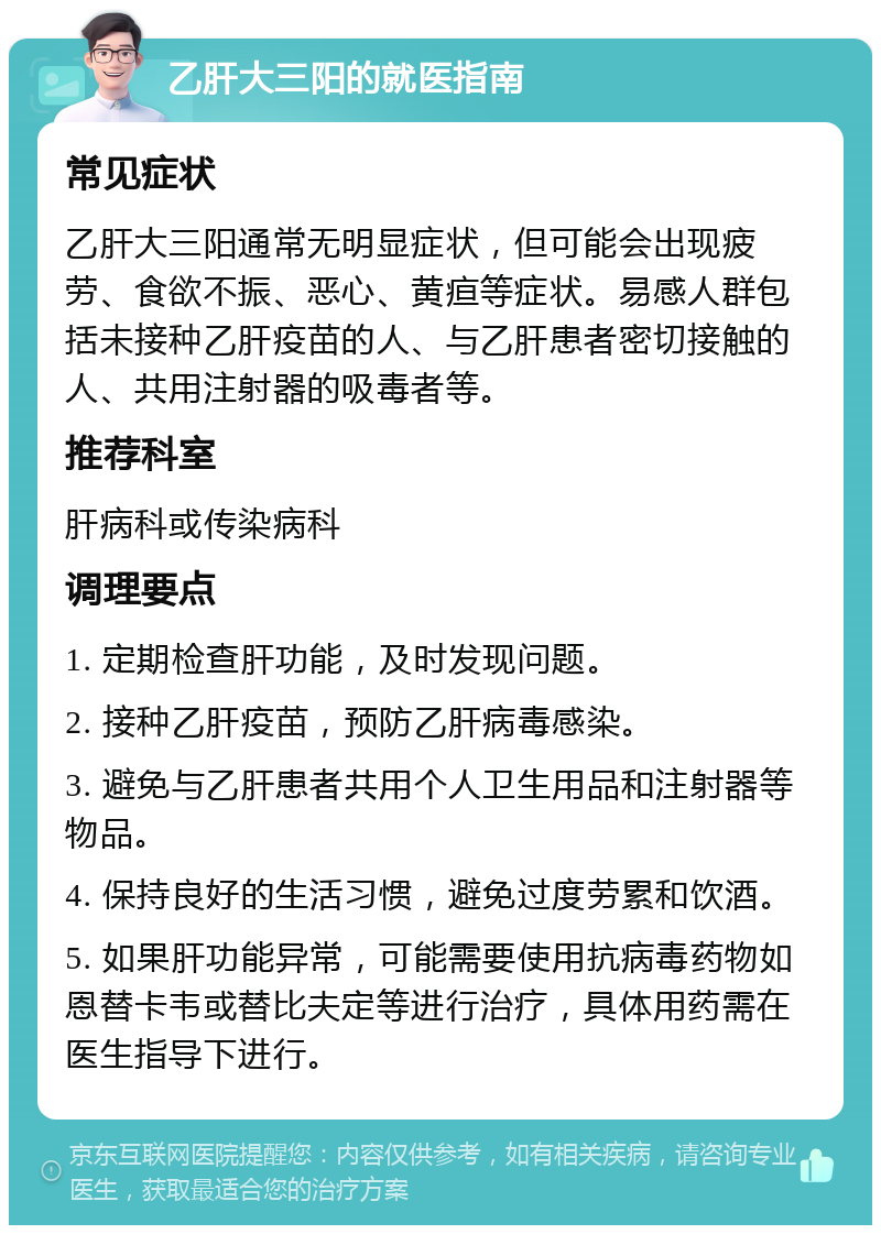 乙肝大三阳的就医指南 常见症状 乙肝大三阳通常无明显症状，但可能会出现疲劳、食欲不振、恶心、黄疸等症状。易感人群包括未接种乙肝疫苗的人、与乙肝患者密切接触的人、共用注射器的吸毒者等。 推荐科室 肝病科或传染病科 调理要点 1. 定期检查肝功能，及时发现问题。 2. 接种乙肝疫苗，预防乙肝病毒感染。 3. 避免与乙肝患者共用个人卫生用品和注射器等物品。 4. 保持良好的生活习惯，避免过度劳累和饮酒。 5. 如果肝功能异常，可能需要使用抗病毒药物如恩替卡韦或替比夫定等进行治疗，具体用药需在医生指导下进行。