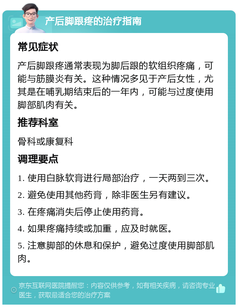 产后脚跟疼的治疗指南 常见症状 产后脚跟疼通常表现为脚后跟的软组织疼痛，可能与筋膜炎有关。这种情况多见于产后女性，尤其是在哺乳期结束后的一年内，可能与过度使用脚部肌肉有关。 推荐科室 骨科或康复科 调理要点 1. 使用白脉软膏进行局部治疗，一天两到三次。 2. 避免使用其他药膏，除非医生另有建议。 3. 在疼痛消失后停止使用药膏。 4. 如果疼痛持续或加重，应及时就医。 5. 注意脚部的休息和保护，避免过度使用脚部肌肉。