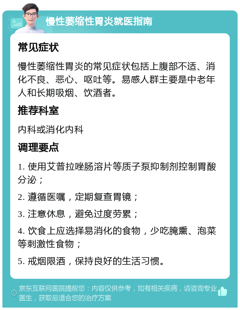 慢性萎缩性胃炎就医指南 常见症状 慢性萎缩性胃炎的常见症状包括上腹部不适、消化不良、恶心、呕吐等。易感人群主要是中老年人和长期吸烟、饮酒者。 推荐科室 内科或消化内科 调理要点 1. 使用艾普拉唑肠溶片等质子泵抑制剂控制胃酸分泌； 2. 遵循医嘱，定期复查胃镜； 3. 注意休息，避免过度劳累； 4. 饮食上应选择易消化的食物，少吃腌熏、泡菜等刺激性食物； 5. 戒烟限酒，保持良好的生活习惯。