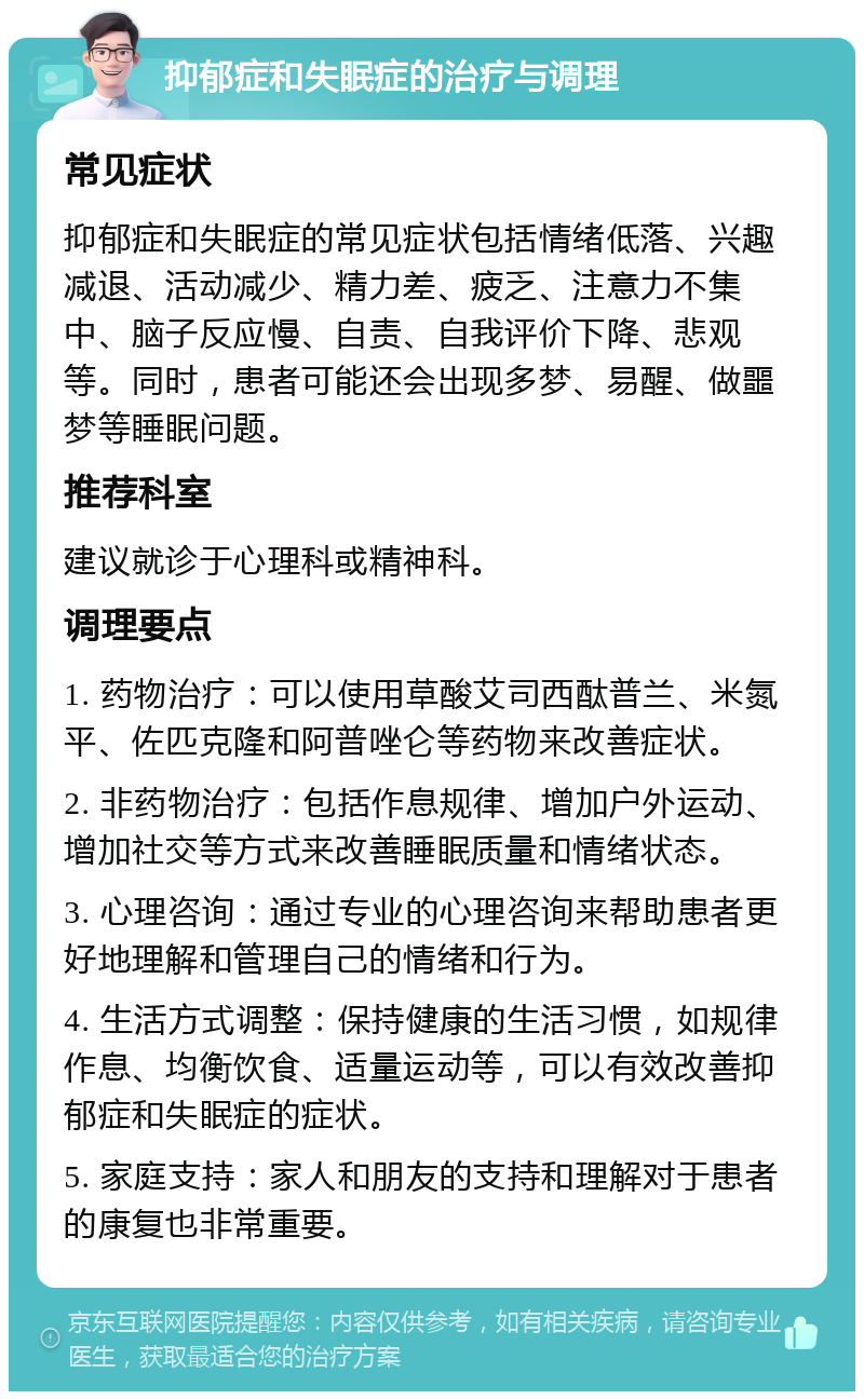 抑郁症和失眠症的治疗与调理 常见症状 抑郁症和失眠症的常见症状包括情绪低落、兴趣减退、活动减少、精力差、疲乏、注意力不集中、脑子反应慢、自责、自我评价下降、悲观等。同时，患者可能还会出现多梦、易醒、做噩梦等睡眠问题。 推荐科室 建议就诊于心理科或精神科。 调理要点 1. 药物治疗：可以使用草酸艾司西酞普兰、米氮平、佐匹克隆和阿普唑仑等药物来改善症状。 2. 非药物治疗：包括作息规律、增加户外运动、增加社交等方式来改善睡眠质量和情绪状态。 3. 心理咨询：通过专业的心理咨询来帮助患者更好地理解和管理自己的情绪和行为。 4. 生活方式调整：保持健康的生活习惯，如规律作息、均衡饮食、适量运动等，可以有效改善抑郁症和失眠症的症状。 5. 家庭支持：家人和朋友的支持和理解对于患者的康复也非常重要。