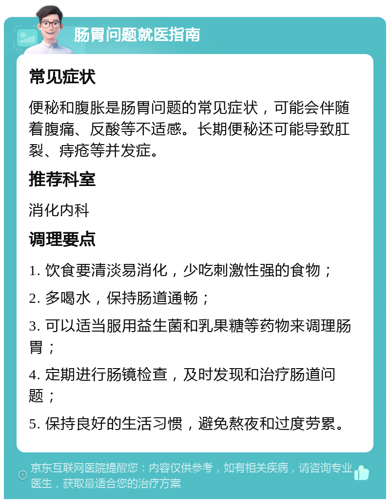 肠胃问题就医指南 常见症状 便秘和腹胀是肠胃问题的常见症状，可能会伴随着腹痛、反酸等不适感。长期便秘还可能导致肛裂、痔疮等并发症。 推荐科室 消化内科 调理要点 1. 饮食要清淡易消化，少吃刺激性强的食物； 2. 多喝水，保持肠道通畅； 3. 可以适当服用益生菌和乳果糖等药物来调理肠胃； 4. 定期进行肠镜检查，及时发现和治疗肠道问题； 5. 保持良好的生活习惯，避免熬夜和过度劳累。