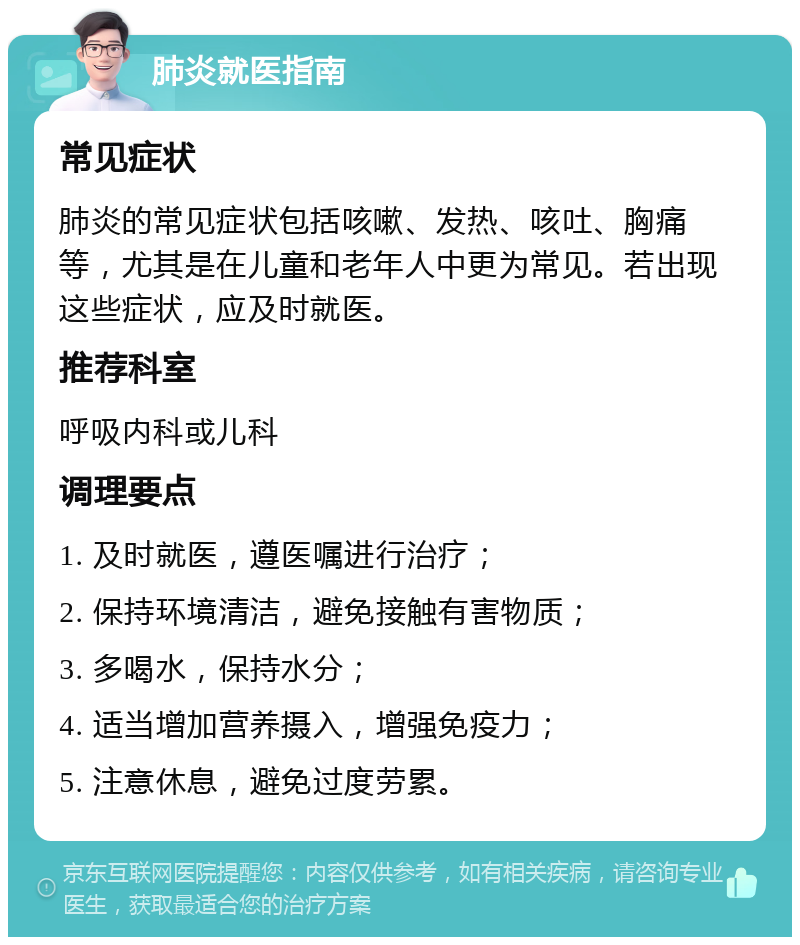 肺炎就医指南 常见症状 肺炎的常见症状包括咳嗽、发热、咳吐、胸痛等，尤其是在儿童和老年人中更为常见。若出现这些症状，应及时就医。 推荐科室 呼吸内科或儿科 调理要点 1. 及时就医，遵医嘱进行治疗； 2. 保持环境清洁，避免接触有害物质； 3. 多喝水，保持水分； 4. 适当增加营养摄入，增强免疫力； 5. 注意休息，避免过度劳累。