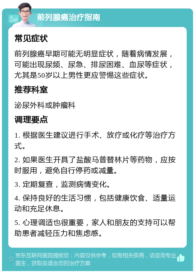 前列腺癌治疗指南 常见症状 前列腺癌早期可能无明显症状，随着病情发展，可能出现尿频、尿急、排尿困难、血尿等症状，尤其是50岁以上男性更应警惕这些症状。 推荐科室 泌尿外科或肿瘤科 调理要点 1. 根据医生建议进行手术、放疗或化疗等治疗方式。 2. 如果医生开具了盐酸马普替林片等药物，应按时服用，避免自行停药或减量。 3. 定期复查，监测病情变化。 4. 保持良好的生活习惯，包括健康饮食、适量运动和充足休息。 5. 心理调适也很重要，家人和朋友的支持可以帮助患者减轻压力和焦虑感。