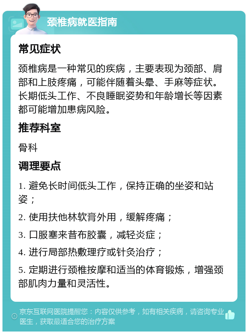 颈椎病就医指南 常见症状 颈椎病是一种常见的疾病，主要表现为颈部、肩部和上肢疼痛，可能伴随着头晕、手麻等症状。长期低头工作、不良睡眠姿势和年龄增长等因素都可能增加患病风险。 推荐科室 骨科 调理要点 1. 避免长时间低头工作，保持正确的坐姿和站姿； 2. 使用扶他林软膏外用，缓解疼痛； 3. 口服塞来昔布胶囊，减轻炎症； 4. 进行局部热敷理疗或针灸治疗； 5. 定期进行颈椎按摩和适当的体育锻炼，增强颈部肌肉力量和灵活性。