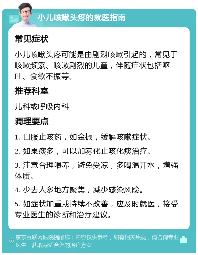 小儿咳嗽头疼的就医指南 常见症状 小儿咳嗽头疼可能是由剧烈咳嗽引起的，常见于咳嗽频繁、咳嗽剧烈的儿童，伴随症状包括呕吐、食欲不振等。 推荐科室 儿科或呼吸内科 调理要点 1. 口服止咳药，如金振，缓解咳嗽症状。 2. 如果痰多，可以加雾化止咳化痰治疗。 3. 注意合理喂养，避免受凉，多喝温开水，增强体质。 4. 少去人多地方聚集，减少感染风险。 5. 如症状加重或持续不改善，应及时就医，接受专业医生的诊断和治疗建议。