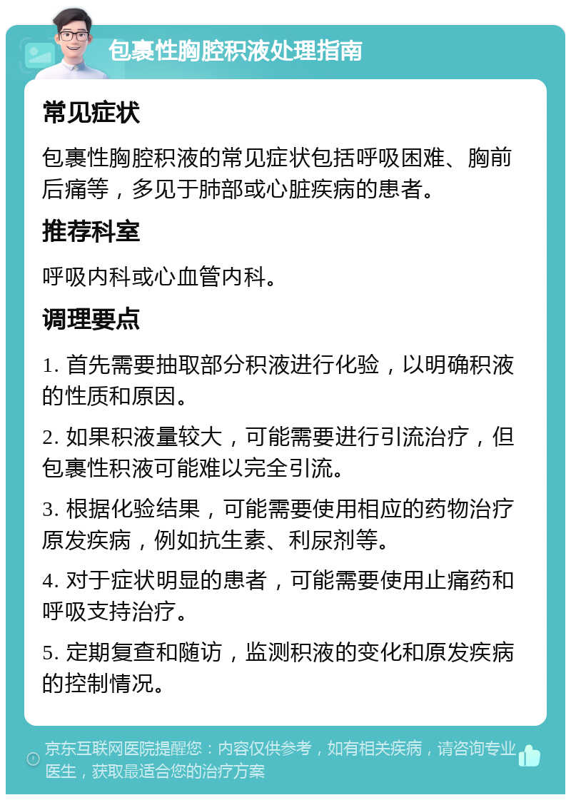 包裹性胸腔积液处理指南 常见症状 包裹性胸腔积液的常见症状包括呼吸困难、胸前后痛等，多见于肺部或心脏疾病的患者。 推荐科室 呼吸内科或心血管内科。 调理要点 1. 首先需要抽取部分积液进行化验，以明确积液的性质和原因。 2. 如果积液量较大，可能需要进行引流治疗，但包裹性积液可能难以完全引流。 3. 根据化验结果，可能需要使用相应的药物治疗原发疾病，例如抗生素、利尿剂等。 4. 对于症状明显的患者，可能需要使用止痛药和呼吸支持治疗。 5. 定期复查和随访，监测积液的变化和原发疾病的控制情况。