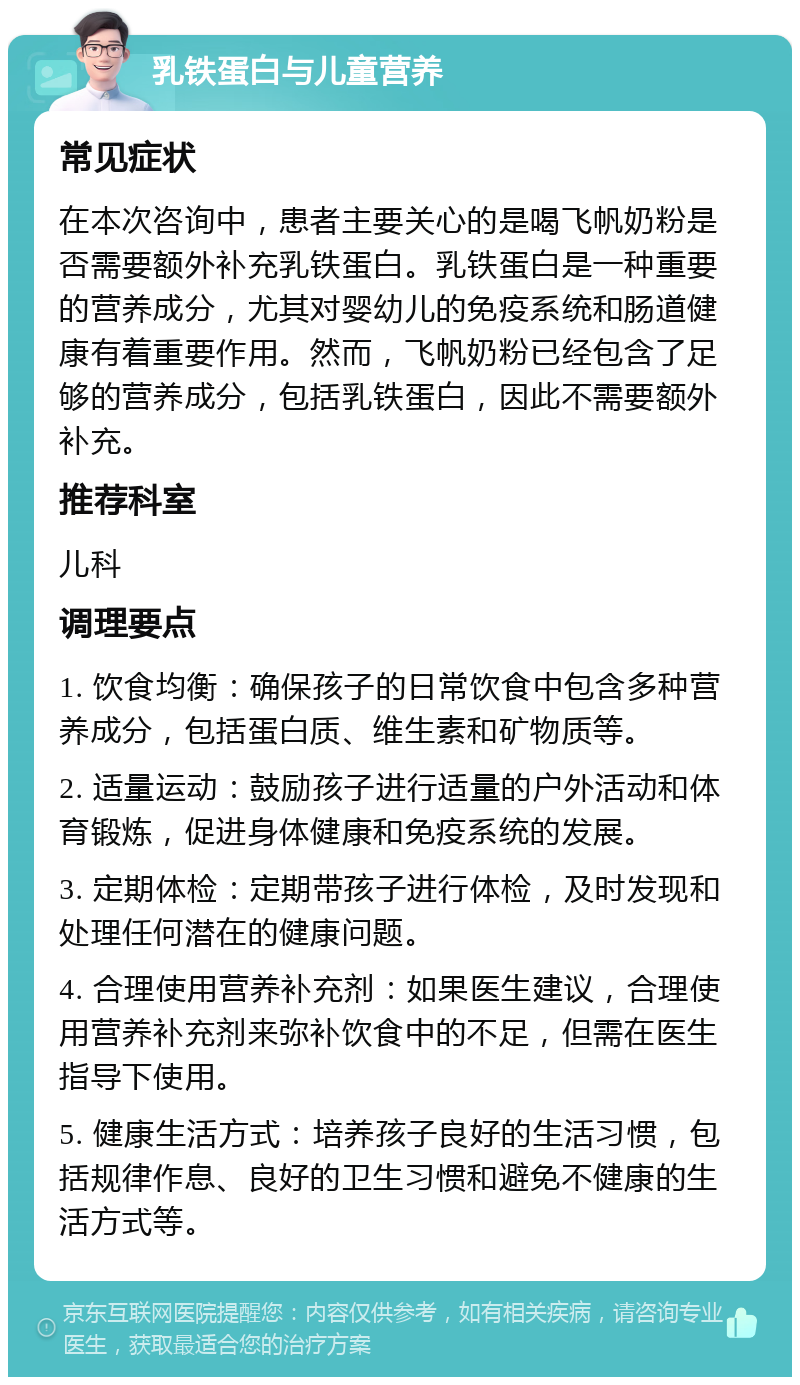 乳铁蛋白与儿童营养 常见症状 在本次咨询中，患者主要关心的是喝飞帆奶粉是否需要额外补充乳铁蛋白。乳铁蛋白是一种重要的营养成分，尤其对婴幼儿的免疫系统和肠道健康有着重要作用。然而，飞帆奶粉已经包含了足够的营养成分，包括乳铁蛋白，因此不需要额外补充。 推荐科室 儿科 调理要点 1. 饮食均衡：确保孩子的日常饮食中包含多种营养成分，包括蛋白质、维生素和矿物质等。 2. 适量运动：鼓励孩子进行适量的户外活动和体育锻炼，促进身体健康和免疫系统的发展。 3. 定期体检：定期带孩子进行体检，及时发现和处理任何潜在的健康问题。 4. 合理使用营养补充剂：如果医生建议，合理使用营养补充剂来弥补饮食中的不足，但需在医生指导下使用。 5. 健康生活方式：培养孩子良好的生活习惯，包括规律作息、良好的卫生习惯和避免不健康的生活方式等。