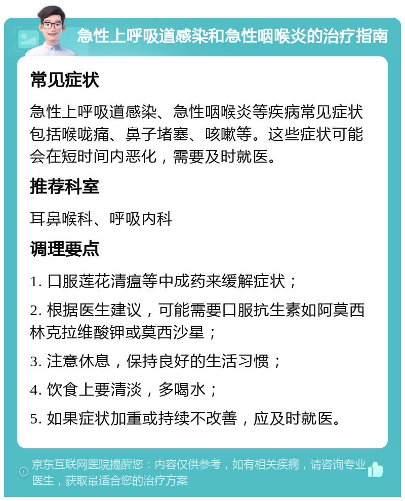 急性上呼吸道感染和急性咽喉炎的治疗指南 常见症状 急性上呼吸道感染、急性咽喉炎等疾病常见症状包括喉咙痛、鼻子堵塞、咳嗽等。这些症状可能会在短时间内恶化，需要及时就医。 推荐科室 耳鼻喉科、呼吸内科 调理要点 1. 口服莲花清瘟等中成药来缓解症状； 2. 根据医生建议，可能需要口服抗生素如阿莫西林克拉维酸钾或莫西沙星； 3. 注意休息，保持良好的生活习惯； 4. 饮食上要清淡，多喝水； 5. 如果症状加重或持续不改善，应及时就医。