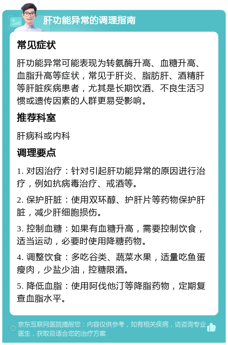 肝功能异常的调理指南 常见症状 肝功能异常可能表现为转氨酶升高、血糖升高、血脂升高等症状，常见于肝炎、脂肪肝、酒精肝等肝脏疾病患者，尤其是长期饮酒、不良生活习惯或遗传因素的人群更易受影响。 推荐科室 肝病科或内科 调理要点 1. 对因治疗：针对引起肝功能异常的原因进行治疗，例如抗病毒治疗、戒酒等。 2. 保护肝脏：使用双环醇、护肝片等药物保护肝脏，减少肝细胞损伤。 3. 控制血糖：如果有血糖升高，需要控制饮食，适当运动，必要时使用降糖药物。 4. 调整饮食：多吃谷类、蔬菜水果，适量吃鱼蛋瘦肉，少盐少油，控糖限酒。 5. 降低血脂：使用阿伐他汀等降脂药物，定期复查血脂水平。