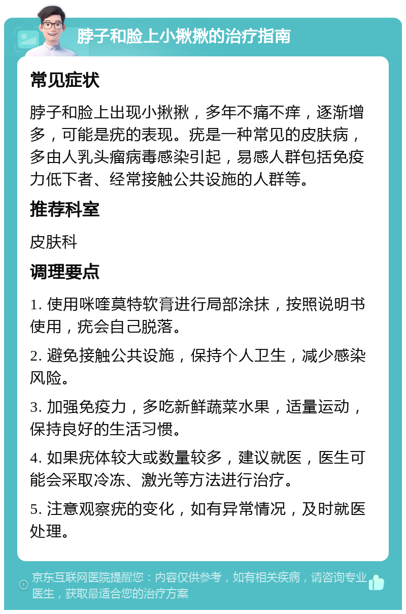 脖子和脸上小揪揪的治疗指南 常见症状 脖子和脸上出现小揪揪，多年不痛不痒，逐渐增多，可能是疣的表现。疣是一种常见的皮肤病，多由人乳头瘤病毒感染引起，易感人群包括免疫力低下者、经常接触公共设施的人群等。 推荐科室 皮肤科 调理要点 1. 使用咪喹莫特软膏进行局部涂抹，按照说明书使用，疣会自己脱落。 2. 避免接触公共设施，保持个人卫生，减少感染风险。 3. 加强免疫力，多吃新鲜蔬菜水果，适量运动，保持良好的生活习惯。 4. 如果疣体较大或数量较多，建议就医，医生可能会采取冷冻、激光等方法进行治疗。 5. 注意观察疣的变化，如有异常情况，及时就医处理。