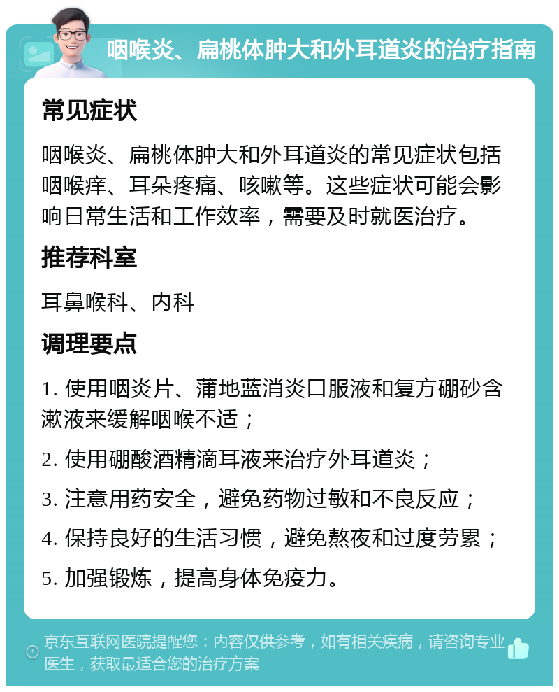 咽喉炎、扁桃体肿大和外耳道炎的治疗指南 常见症状 咽喉炎、扁桃体肿大和外耳道炎的常见症状包括咽喉痒、耳朵疼痛、咳嗽等。这些症状可能会影响日常生活和工作效率，需要及时就医治疗。 推荐科室 耳鼻喉科、内科 调理要点 1. 使用咽炎片、蒲地蓝消炎口服液和复方硼砂含漱液来缓解咽喉不适； 2. 使用硼酸酒精滴耳液来治疗外耳道炎； 3. 注意用药安全，避免药物过敏和不良反应； 4. 保持良好的生活习惯，避免熬夜和过度劳累； 5. 加强锻炼，提高身体免疫力。