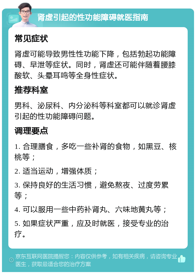 肾虚引起的性功能障碍就医指南 常见症状 肾虚可能导致男性性功能下降，包括勃起功能障碍、早泄等症状。同时，肾虚还可能伴随着腰膝酸软、头晕耳鸣等全身性症状。 推荐科室 男科、泌尿科、内分泌科等科室都可以就诊肾虚引起的性功能障碍问题。 调理要点 1. 合理膳食，多吃一些补肾的食物，如黑豆、核桃等； 2. 适当运动，增强体质； 3. 保持良好的生活习惯，避免熬夜、过度劳累等； 4. 可以服用一些中药补肾丸、六味地黄丸等； 5. 如果症状严重，应及时就医，接受专业的治疗。