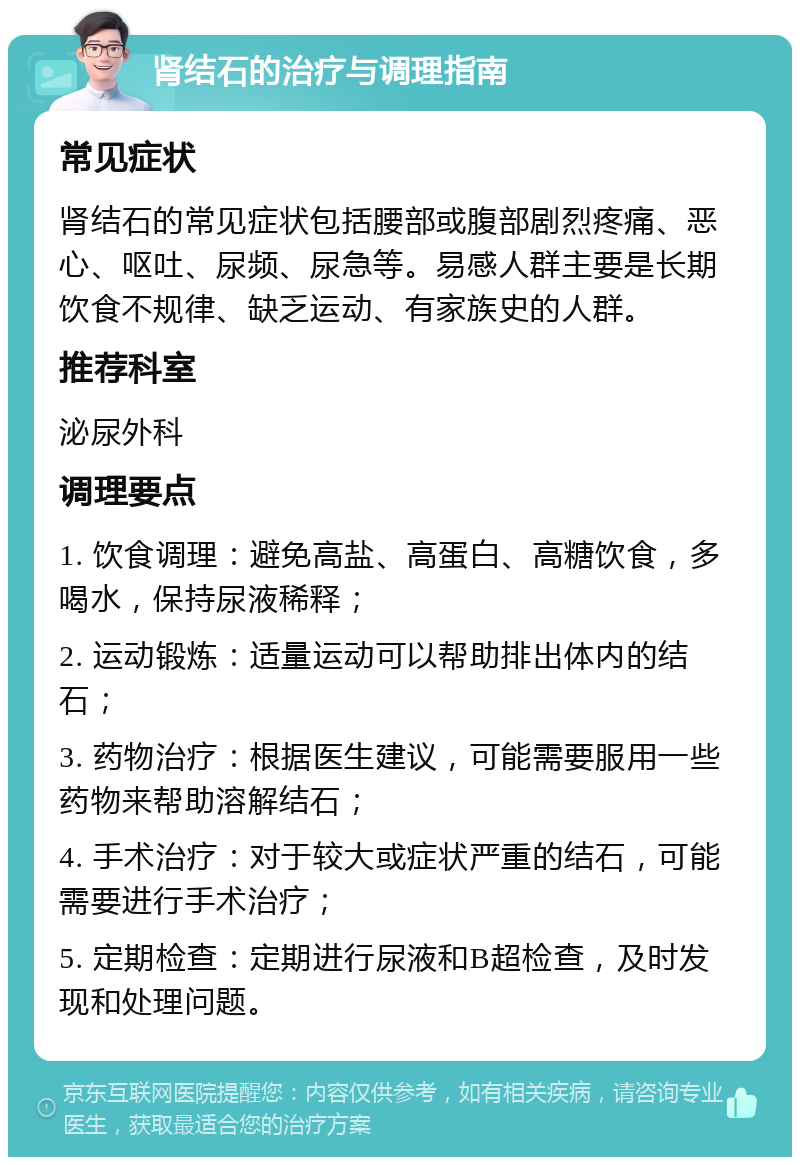 肾结石的治疗与调理指南 常见症状 肾结石的常见症状包括腰部或腹部剧烈疼痛、恶心、呕吐、尿频、尿急等。易感人群主要是长期饮食不规律、缺乏运动、有家族史的人群。 推荐科室 泌尿外科 调理要点 1. 饮食调理：避免高盐、高蛋白、高糖饮食，多喝水，保持尿液稀释； 2. 运动锻炼：适量运动可以帮助排出体内的结石； 3. 药物治疗：根据医生建议，可能需要服用一些药物来帮助溶解结石； 4. 手术治疗：对于较大或症状严重的结石，可能需要进行手术治疗； 5. 定期检查：定期进行尿液和B超检查，及时发现和处理问题。