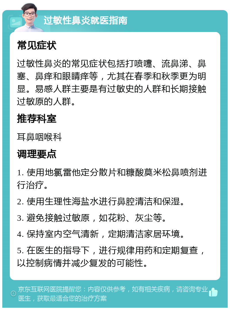 过敏性鼻炎就医指南 常见症状 过敏性鼻炎的常见症状包括打喷嚏、流鼻涕、鼻塞、鼻痒和眼睛痒等，尤其在春季和秋季更为明显。易感人群主要是有过敏史的人群和长期接触过敏原的人群。 推荐科室 耳鼻咽喉科 调理要点 1. 使用地氯雷他定分散片和糠酸莫米松鼻喷剂进行治疗。 2. 使用生理性海盐水进行鼻腔清洁和保湿。 3. 避免接触过敏原，如花粉、灰尘等。 4. 保持室内空气清新，定期清洁家居环境。 5. 在医生的指导下，进行规律用药和定期复查，以控制病情并减少复发的可能性。