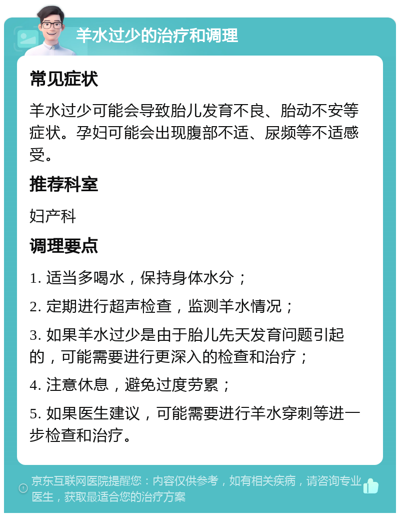 羊水过少的治疗和调理 常见症状 羊水过少可能会导致胎儿发育不良、胎动不安等症状。孕妇可能会出现腹部不适、尿频等不适感受。 推荐科室 妇产科 调理要点 1. 适当多喝水，保持身体水分； 2. 定期进行超声检查，监测羊水情况； 3. 如果羊水过少是由于胎儿先天发育问题引起的，可能需要进行更深入的检查和治疗； 4. 注意休息，避免过度劳累； 5. 如果医生建议，可能需要进行羊水穿刺等进一步检查和治疗。