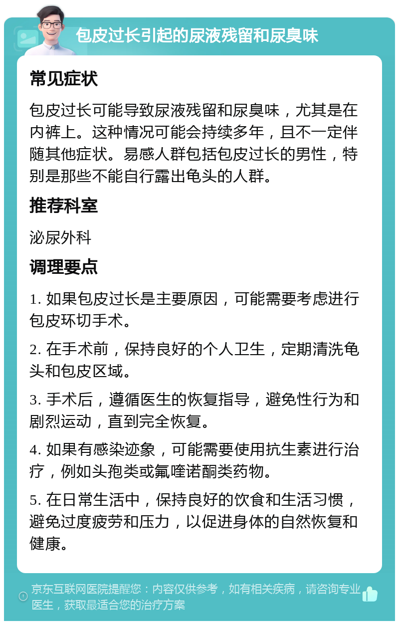 包皮过长引起的尿液残留和尿臭味 常见症状 包皮过长可能导致尿液残留和尿臭味，尤其是在内裤上。这种情况可能会持续多年，且不一定伴随其他症状。易感人群包括包皮过长的男性，特别是那些不能自行露出龟头的人群。 推荐科室 泌尿外科 调理要点 1. 如果包皮过长是主要原因，可能需要考虑进行包皮环切手术。 2. 在手术前，保持良好的个人卫生，定期清洗龟头和包皮区域。 3. 手术后，遵循医生的恢复指导，避免性行为和剧烈运动，直到完全恢复。 4. 如果有感染迹象，可能需要使用抗生素进行治疗，例如头孢类或氟喹诺酮类药物。 5. 在日常生活中，保持良好的饮食和生活习惯，避免过度疲劳和压力，以促进身体的自然恢复和健康。