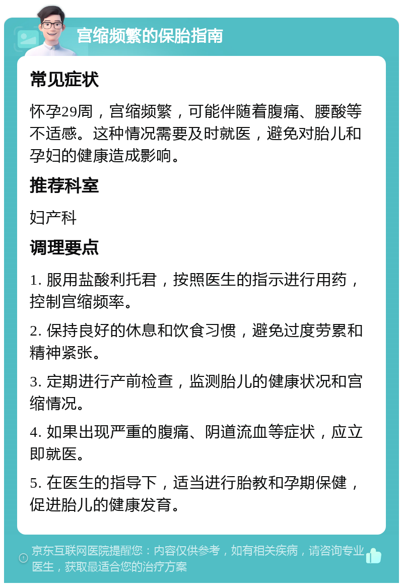 宫缩频繁的保胎指南 常见症状 怀孕29周，宫缩频繁，可能伴随着腹痛、腰酸等不适感。这种情况需要及时就医，避免对胎儿和孕妇的健康造成影响。 推荐科室 妇产科 调理要点 1. 服用盐酸利托君，按照医生的指示进行用药，控制宫缩频率。 2. 保持良好的休息和饮食习惯，避免过度劳累和精神紧张。 3. 定期进行产前检查，监测胎儿的健康状况和宫缩情况。 4. 如果出现严重的腹痛、阴道流血等症状，应立即就医。 5. 在医生的指导下，适当进行胎教和孕期保健，促进胎儿的健康发育。