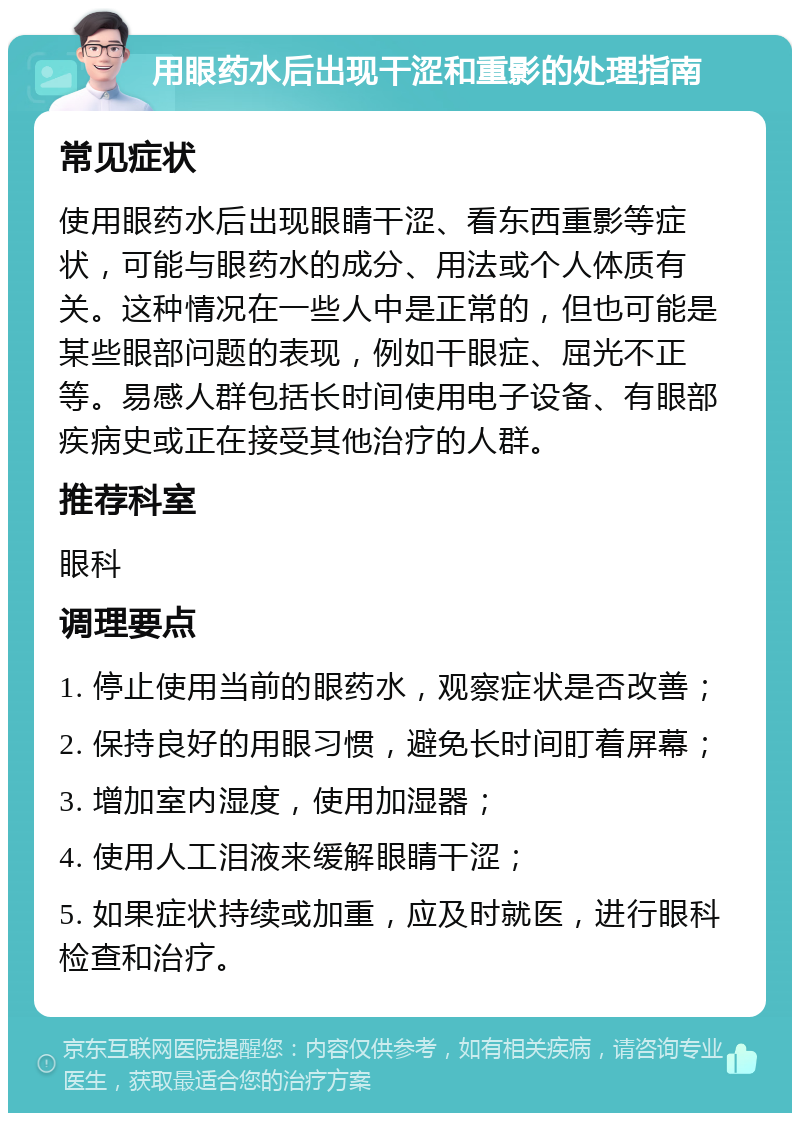 用眼药水后出现干涩和重影的处理指南 常见症状 使用眼药水后出现眼睛干涩、看东西重影等症状，可能与眼药水的成分、用法或个人体质有关。这种情况在一些人中是正常的，但也可能是某些眼部问题的表现，例如干眼症、屈光不正等。易感人群包括长时间使用电子设备、有眼部疾病史或正在接受其他治疗的人群。 推荐科室 眼科 调理要点 1. 停止使用当前的眼药水，观察症状是否改善； 2. 保持良好的用眼习惯，避免长时间盯着屏幕； 3. 增加室内湿度，使用加湿器； 4. 使用人工泪液来缓解眼睛干涩； 5. 如果症状持续或加重，应及时就医，进行眼科检查和治疗。