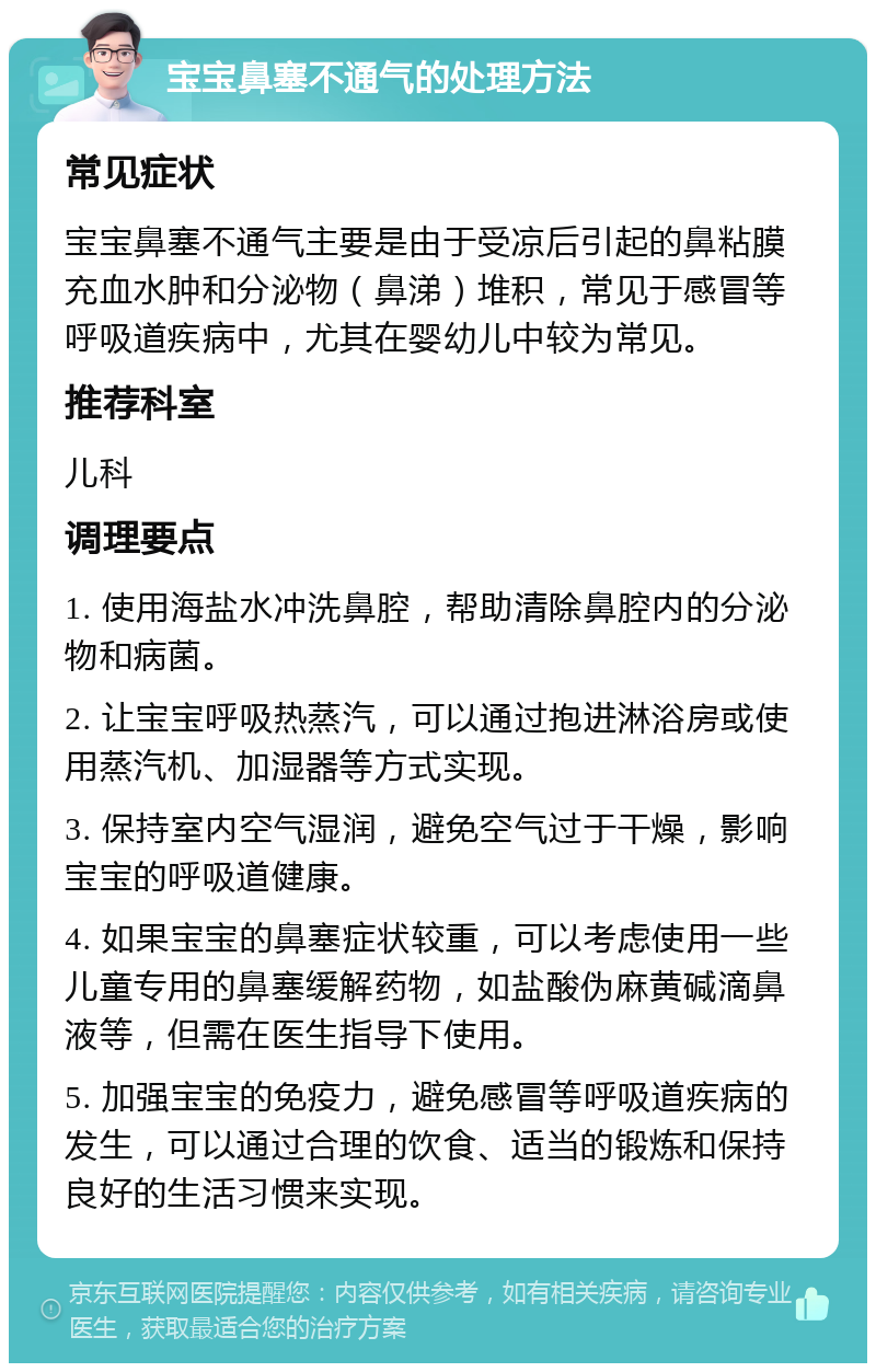 宝宝鼻塞不通气的处理方法 常见症状 宝宝鼻塞不通气主要是由于受凉后引起的鼻粘膜充血水肿和分泌物（鼻涕）堆积，常见于感冒等呼吸道疾病中，尤其在婴幼儿中较为常见。 推荐科室 儿科 调理要点 1. 使用海盐水冲洗鼻腔，帮助清除鼻腔内的分泌物和病菌。 2. 让宝宝呼吸热蒸汽，可以通过抱进淋浴房或使用蒸汽机、加湿器等方式实现。 3. 保持室内空气湿润，避免空气过于干燥，影响宝宝的呼吸道健康。 4. 如果宝宝的鼻塞症状较重，可以考虑使用一些儿童专用的鼻塞缓解药物，如盐酸伪麻黄碱滴鼻液等，但需在医生指导下使用。 5. 加强宝宝的免疫力，避免感冒等呼吸道疾病的发生，可以通过合理的饮食、适当的锻炼和保持良好的生活习惯来实现。