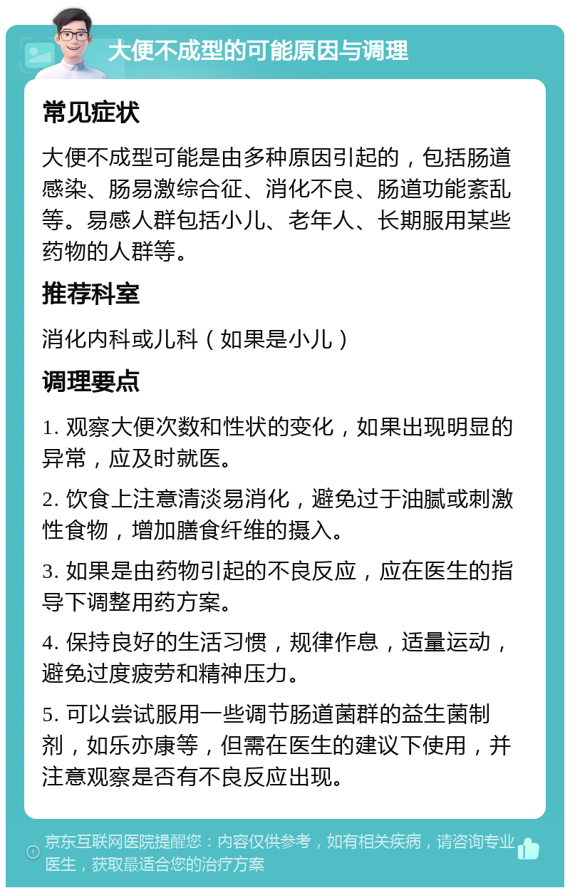 大便不成型的可能原因与调理 常见症状 大便不成型可能是由多种原因引起的，包括肠道感染、肠易激综合征、消化不良、肠道功能紊乱等。易感人群包括小儿、老年人、长期服用某些药物的人群等。 推荐科室 消化内科或儿科（如果是小儿） 调理要点 1. 观察大便次数和性状的变化，如果出现明显的异常，应及时就医。 2. 饮食上注意清淡易消化，避免过于油腻或刺激性食物，增加膳食纤维的摄入。 3. 如果是由药物引起的不良反应，应在医生的指导下调整用药方案。 4. 保持良好的生活习惯，规律作息，适量运动，避免过度疲劳和精神压力。 5. 可以尝试服用一些调节肠道菌群的益生菌制剂，如乐亦康等，但需在医生的建议下使用，并注意观察是否有不良反应出现。