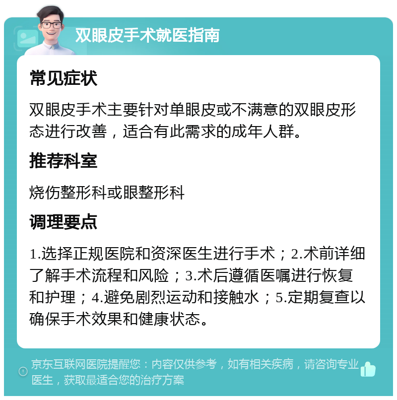 双眼皮手术就医指南 常见症状 双眼皮手术主要针对单眼皮或不满意的双眼皮形态进行改善，适合有此需求的成年人群。 推荐科室 烧伤整形科或眼整形科 调理要点 1.选择正规医院和资深医生进行手术；2.术前详细了解手术流程和风险；3.术后遵循医嘱进行恢复和护理；4.避免剧烈运动和接触水；5.定期复查以确保手术效果和健康状态。