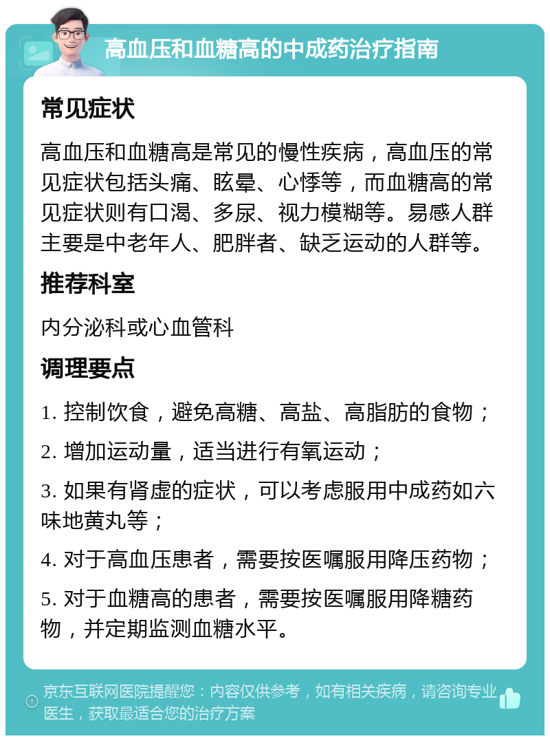 高血压和血糖高的中成药治疗指南 常见症状 高血压和血糖高是常见的慢性疾病，高血压的常见症状包括头痛、眩晕、心悸等，而血糖高的常见症状则有口渴、多尿、视力模糊等。易感人群主要是中老年人、肥胖者、缺乏运动的人群等。 推荐科室 内分泌科或心血管科 调理要点 1. 控制饮食，避免高糖、高盐、高脂肪的食物； 2. 增加运动量，适当进行有氧运动； 3. 如果有肾虚的症状，可以考虑服用中成药如六味地黄丸等； 4. 对于高血压患者，需要按医嘱服用降压药物； 5. 对于血糖高的患者，需要按医嘱服用降糖药物，并定期监测血糖水平。