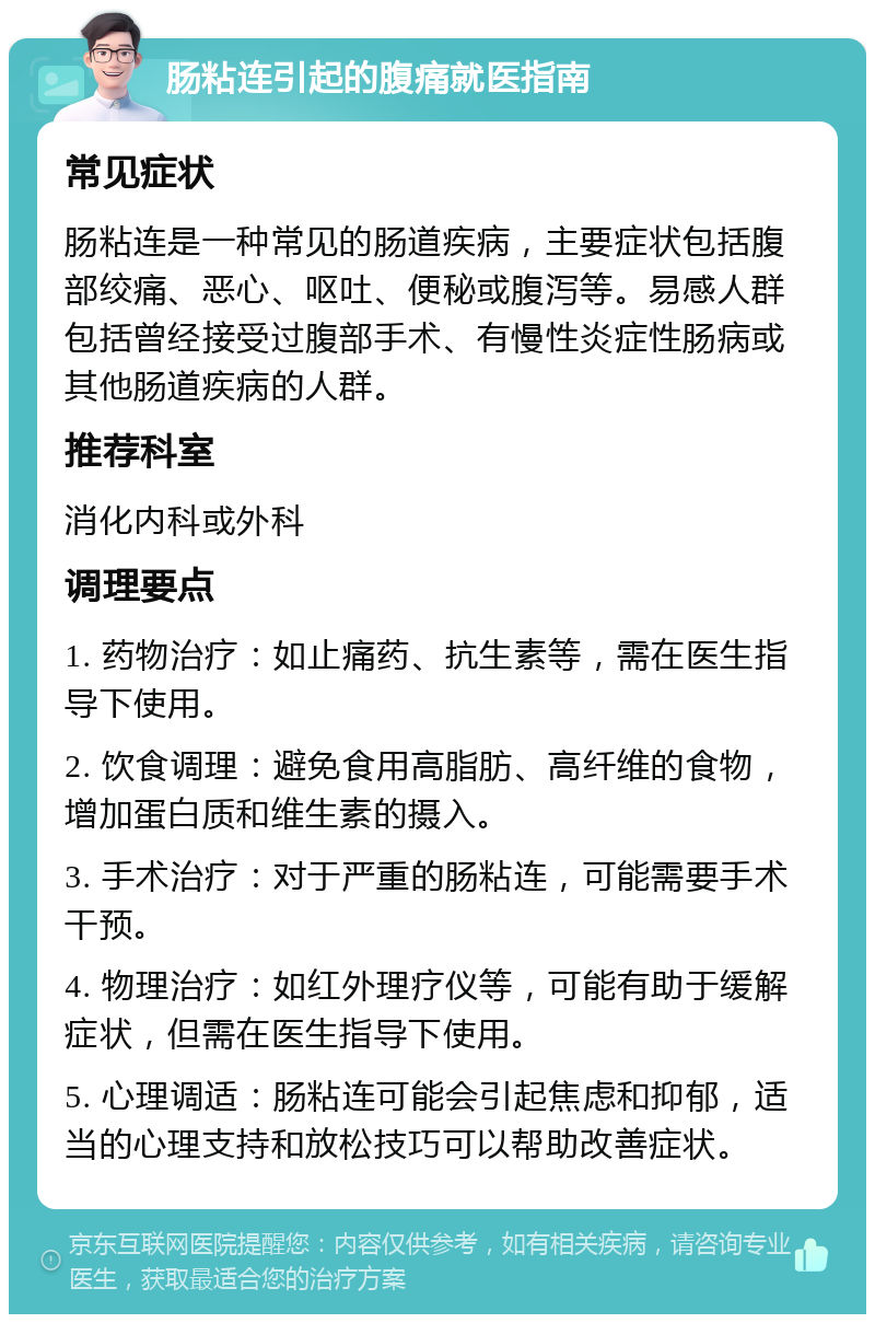 肠粘连引起的腹痛就医指南 常见症状 肠粘连是一种常见的肠道疾病，主要症状包括腹部绞痛、恶心、呕吐、便秘或腹泻等。易感人群包括曾经接受过腹部手术、有慢性炎症性肠病或其他肠道疾病的人群。 推荐科室 消化内科或外科 调理要点 1. 药物治疗：如止痛药、抗生素等，需在医生指导下使用。 2. 饮食调理：避免食用高脂肪、高纤维的食物，增加蛋白质和维生素的摄入。 3. 手术治疗：对于严重的肠粘连，可能需要手术干预。 4. 物理治疗：如红外理疗仪等，可能有助于缓解症状，但需在医生指导下使用。 5. 心理调适：肠粘连可能会引起焦虑和抑郁，适当的心理支持和放松技巧可以帮助改善症状。