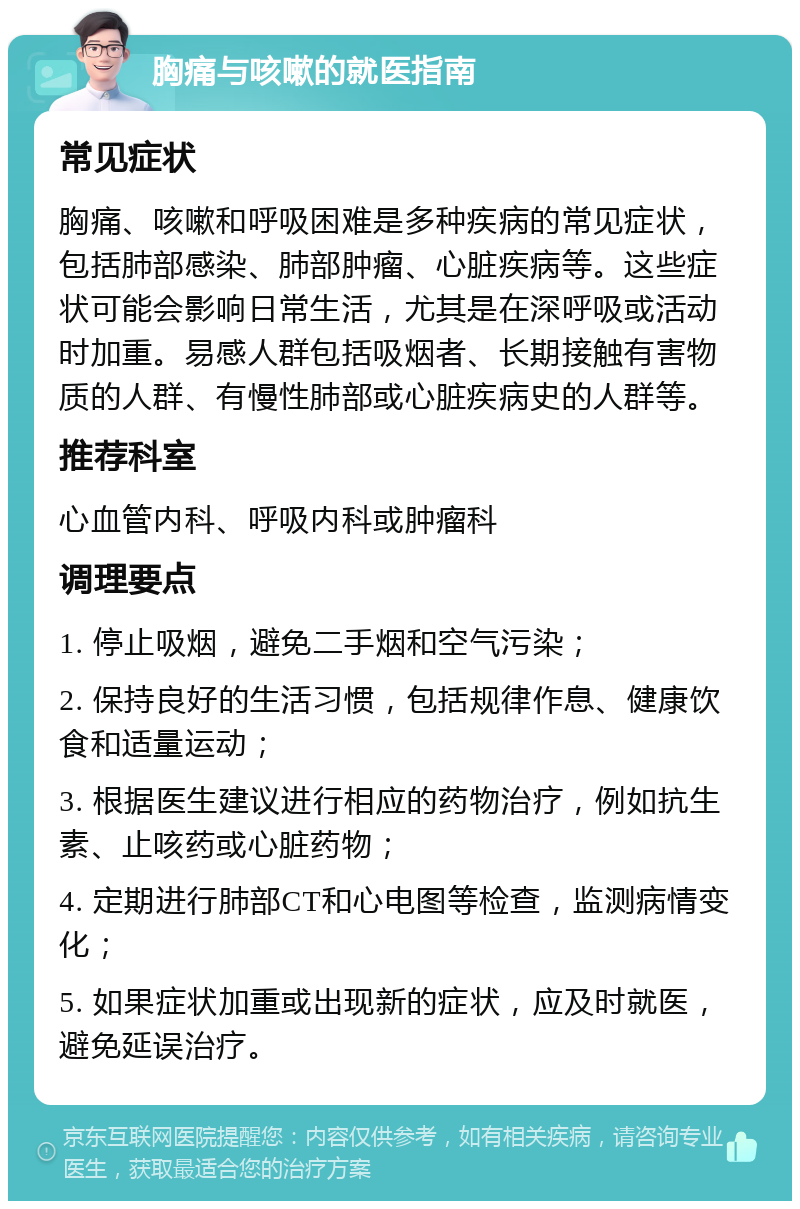 胸痛与咳嗽的就医指南 常见症状 胸痛、咳嗽和呼吸困难是多种疾病的常见症状，包括肺部感染、肺部肿瘤、心脏疾病等。这些症状可能会影响日常生活，尤其是在深呼吸或活动时加重。易感人群包括吸烟者、长期接触有害物质的人群、有慢性肺部或心脏疾病史的人群等。 推荐科室 心血管内科、呼吸内科或肿瘤科 调理要点 1. 停止吸烟，避免二手烟和空气污染； 2. 保持良好的生活习惯，包括规律作息、健康饮食和适量运动； 3. 根据医生建议进行相应的药物治疗，例如抗生素、止咳药或心脏药物； 4. 定期进行肺部CT和心电图等检查，监测病情变化； 5. 如果症状加重或出现新的症状，应及时就医，避免延误治疗。