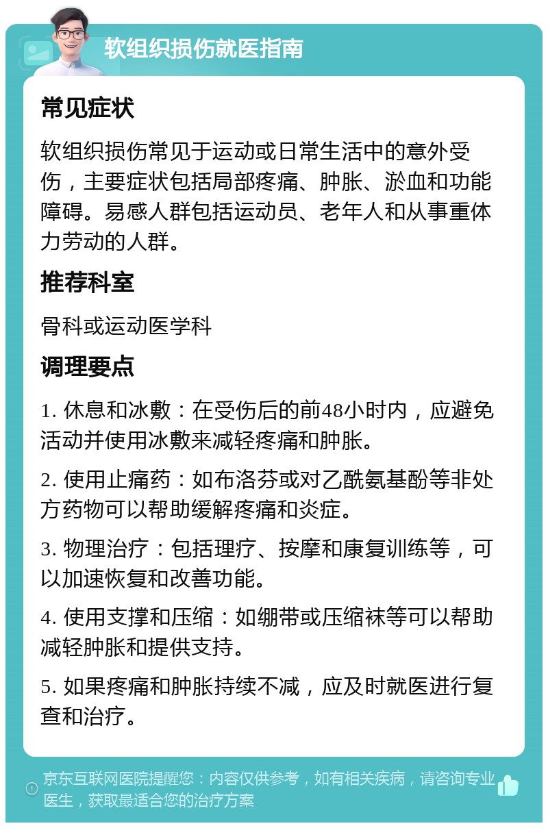 软组织损伤就医指南 常见症状 软组织损伤常见于运动或日常生活中的意外受伤，主要症状包括局部疼痛、肿胀、淤血和功能障碍。易感人群包括运动员、老年人和从事重体力劳动的人群。 推荐科室 骨科或运动医学科 调理要点 1. 休息和冰敷：在受伤后的前48小时内，应避免活动并使用冰敷来减轻疼痛和肿胀。 2. 使用止痛药：如布洛芬或对乙酰氨基酚等非处方药物可以帮助缓解疼痛和炎症。 3. 物理治疗：包括理疗、按摩和康复训练等，可以加速恢复和改善功能。 4. 使用支撑和压缩：如绷带或压缩袜等可以帮助减轻肿胀和提供支持。 5. 如果疼痛和肿胀持续不减，应及时就医进行复查和治疗。